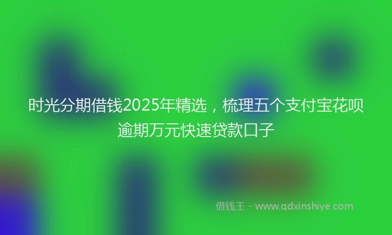 时光分期借钱2025年精选，梳理五个支付宝花呗逾期万元快速贷款口子