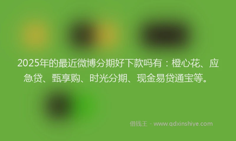 2025年的最近微博分期好下款吗有：橙心花、应急贷、甄享购、时光分期、现金易贷通宝等。