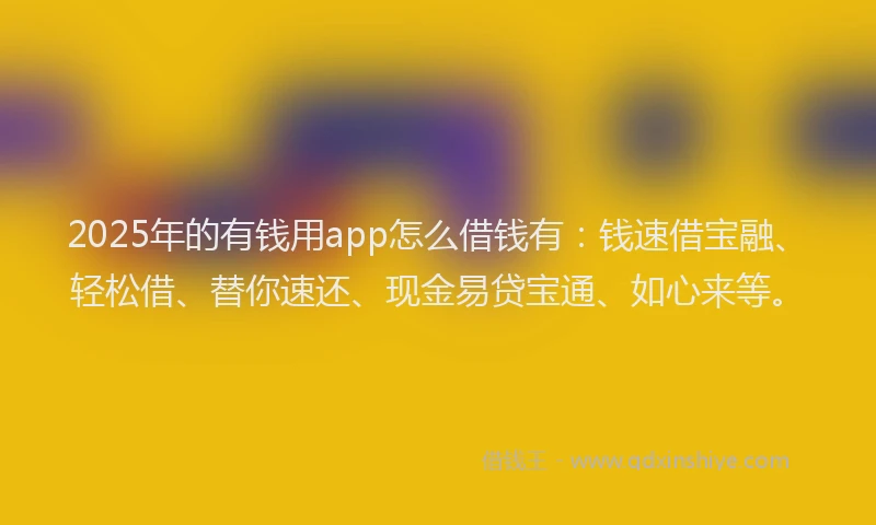 2025年的有钱用app怎么借钱有：钱速借宝融、轻松借、替你速还、现金易贷宝通、如心来等。