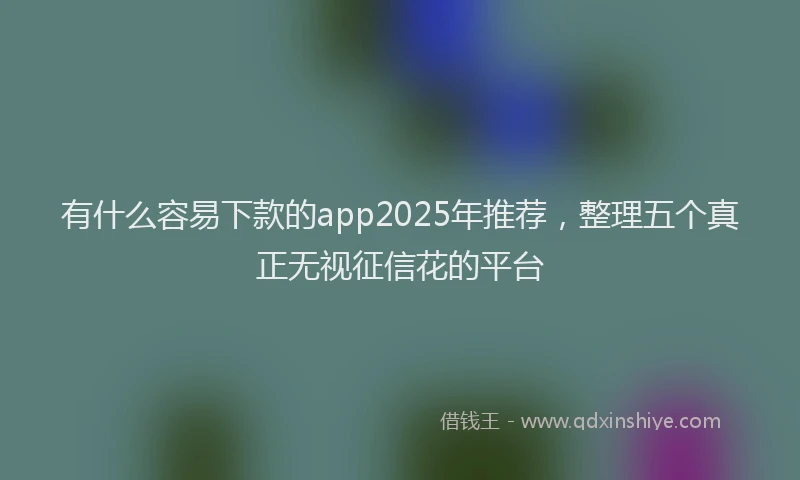 有什么容易下款的app2025年推荐，整理五个真正无视征信花的平台