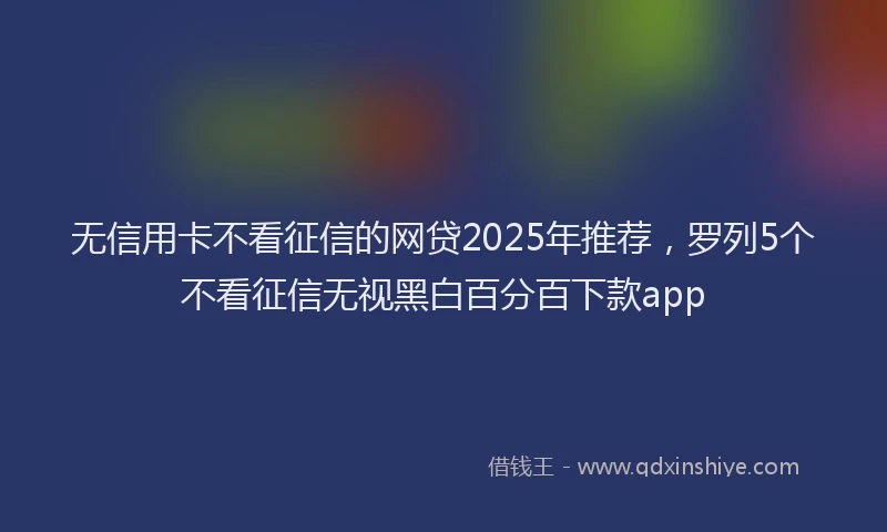 无信用卡不看征信的网贷2025年推荐，罗列5个不看征信无视黑白百分百下款app