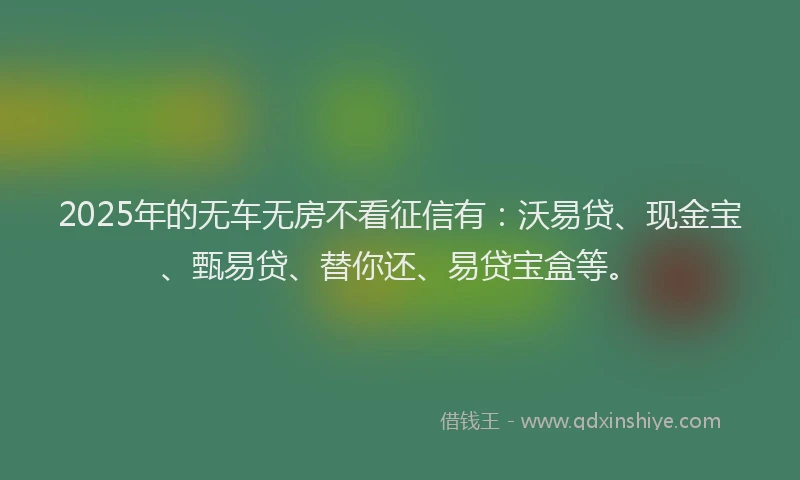 2025年的无车无房不看征信有：沃易贷、现金宝、甄易贷、替你还、易贷宝盒等。