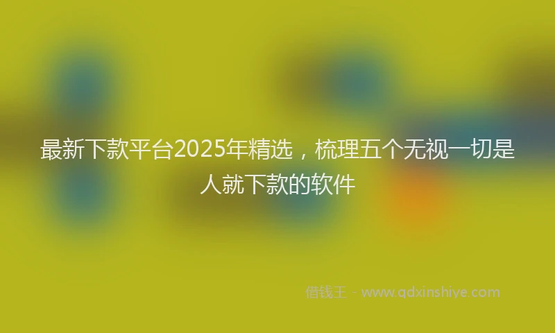 最新下款平台2025年精选，梳理五个无视一切是人就下款的软件