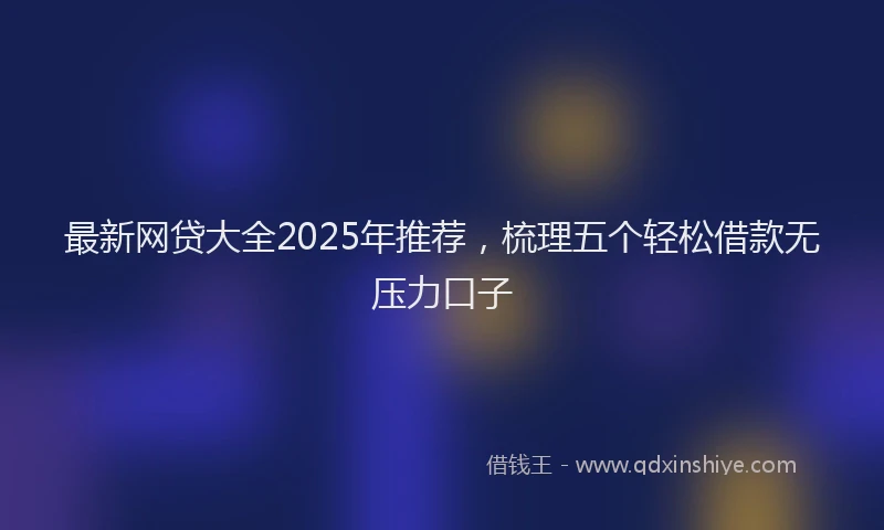最新网贷大全2025年推荐，梳理五个轻松借款无压力口子