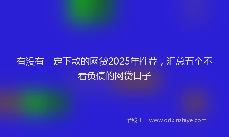 有没有一定下款的网贷2025年推荐，汇总五个不看负债的网贷口子