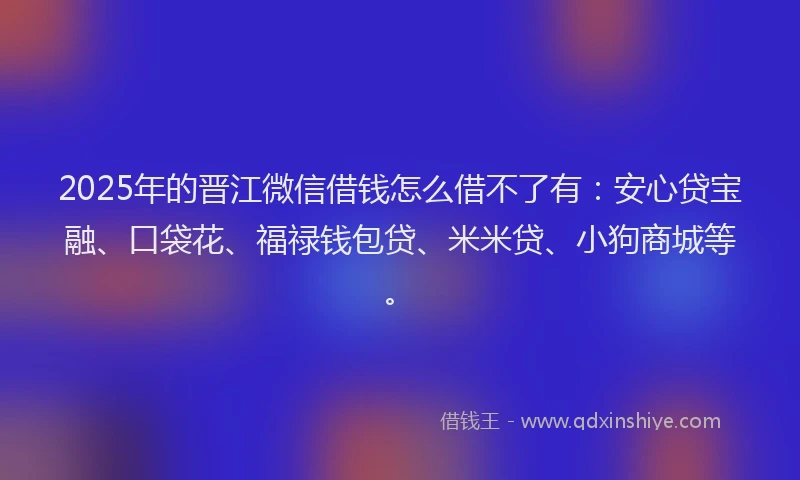 2025年的晋江微信借钱怎么借不了有：安心贷宝融、口袋花、福禄钱包贷、米米贷、小狗商城等。