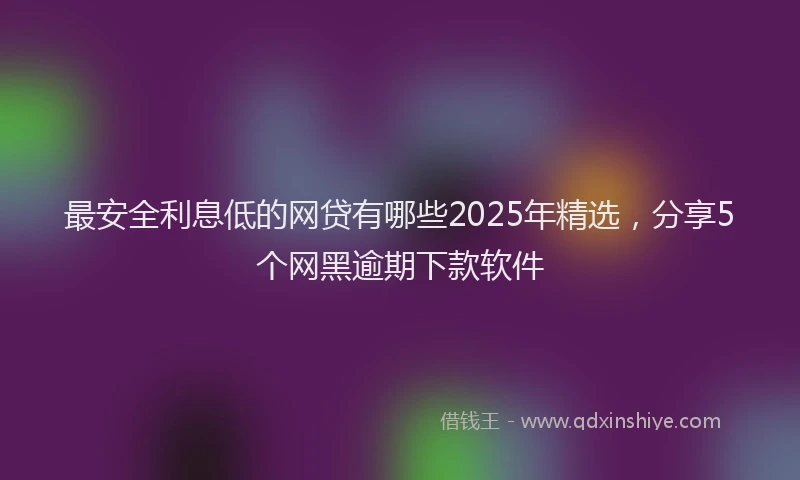 最安全利息低的网贷有哪些2025年精选，分享5个网黑逾期下款软件