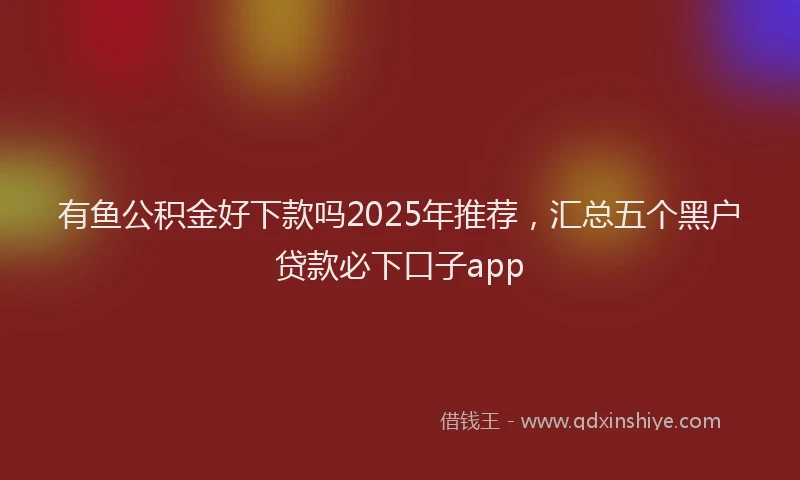 有鱼公积金好下款吗2025年推荐，汇总五个黑户贷款必下口子app