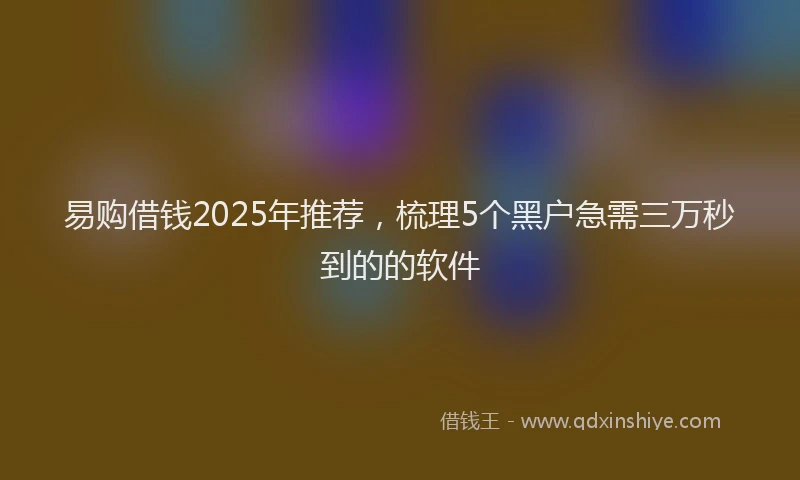 易购借钱2025年推荐，梳理5个黑户急需三万秒到的的软件