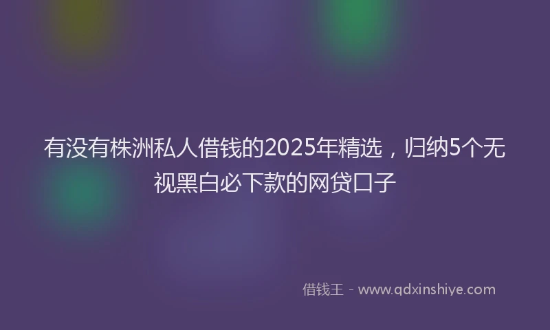 有没有株洲私人借钱的2025年精选，归纳5个无视黑白必下款的网贷口子