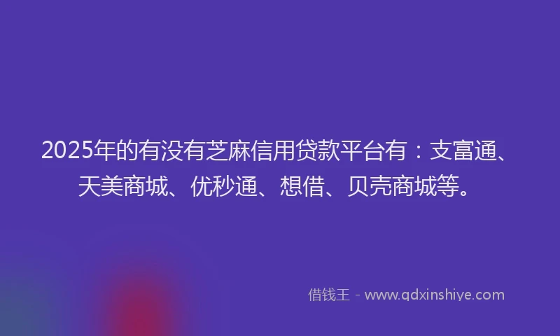 2025年的有没有芝麻信用贷款平台有：支富通、天美商城、优秒通、想借、贝壳商城等。