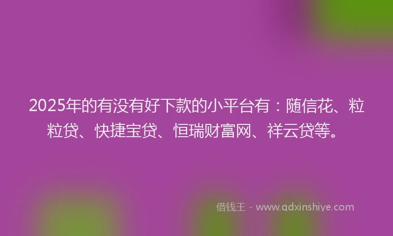 2025年的有没有好下款的小平台有：随信花、粒粒贷、快捷宝贷、恒瑞财富网、祥云贷等。