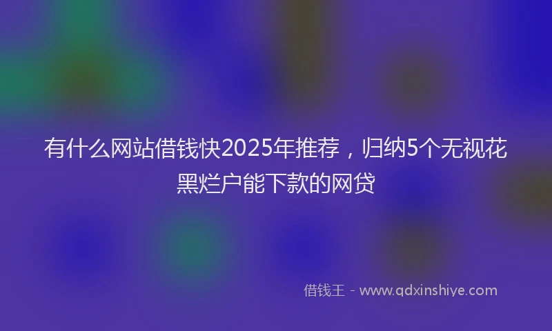 有什么网站借钱快2025年推荐，归纳5个无视花黑烂户能下款的网贷