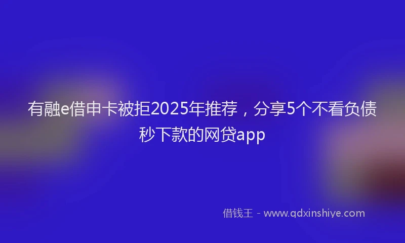 有融e借申卡被拒2025年推荐，分享5个不看负债秒下款的网贷app