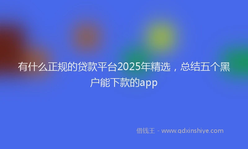 有什么正规的贷款平台2025年精选，总结五个黑户能下款的app