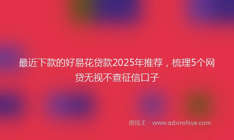 最近下款的好易花贷款2025年推荐，梳理5个网贷无视不查征信口子