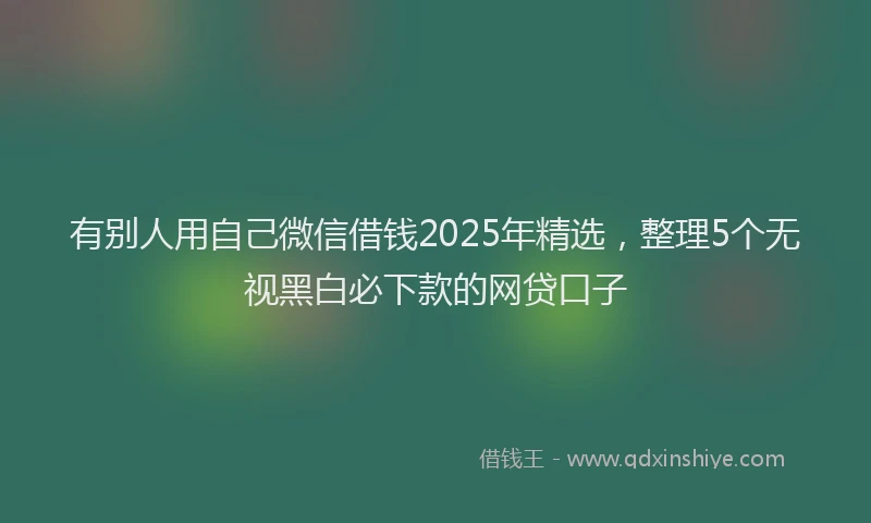 有别人用自己微信借钱2025年精选，整理5个无视黑白必下款的网贷口子