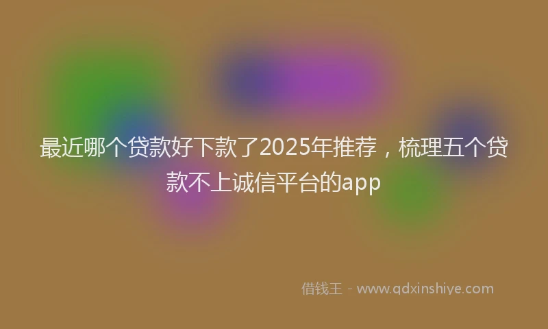 最近哪个贷款好下款了2025年推荐，梳理五个贷款不上诚信平台的app