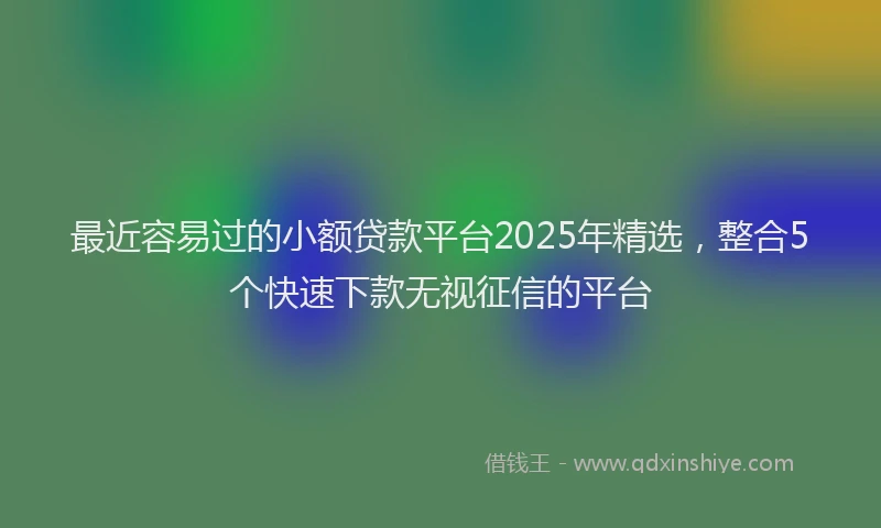 最近容易过的小额贷款平台2025年精选，整合5个快速下款无视征信的平台