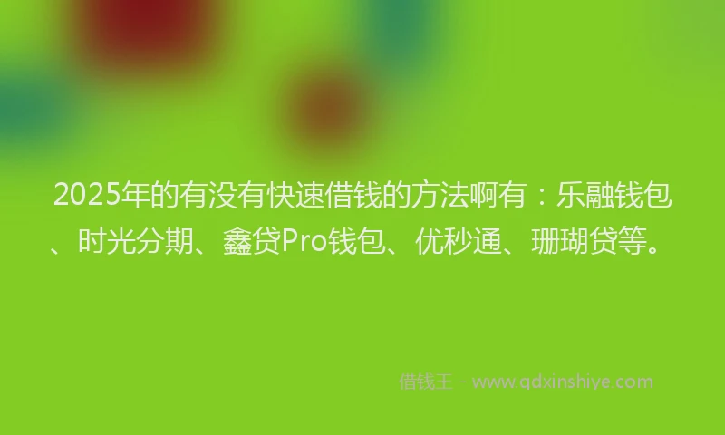 2025年的有没有快速借钱的方法啊有：乐融钱包、时光分期、鑫贷Pro钱包、优秒通、珊瑚贷等。