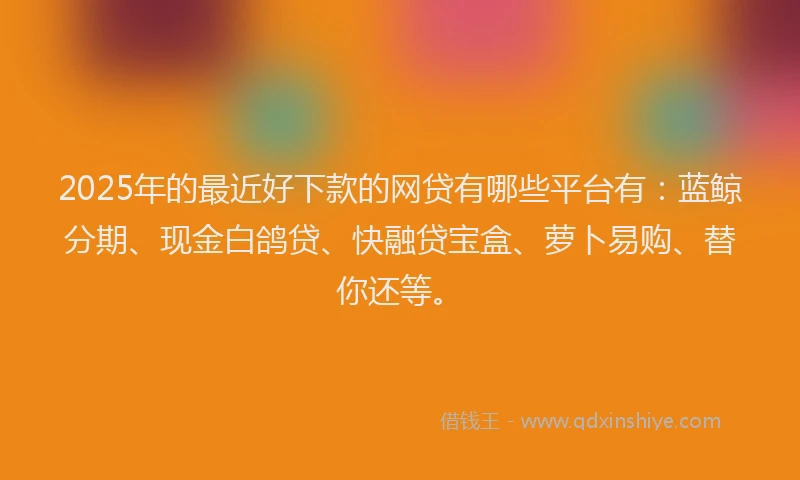 2025年的最近好下款的网贷有哪些平台有：蓝鲸分期、现金白鸽贷、快融贷宝盒、萝卜易购、替你还等。