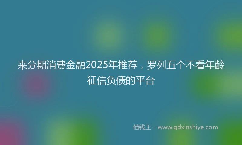 来分期消费金融2025年推荐，罗列五个不看年龄征信负债的平台
