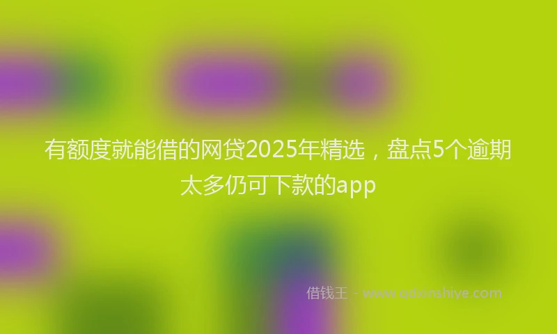 有额度就能借的网贷2025年精选，盘点5个逾期太多仍可下款的app