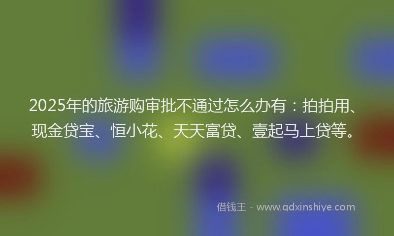 2025年的旅游购审批不通过怎么办有：拍拍用、现金贷宝、恒小花、天天富贷、壹起马上贷等。