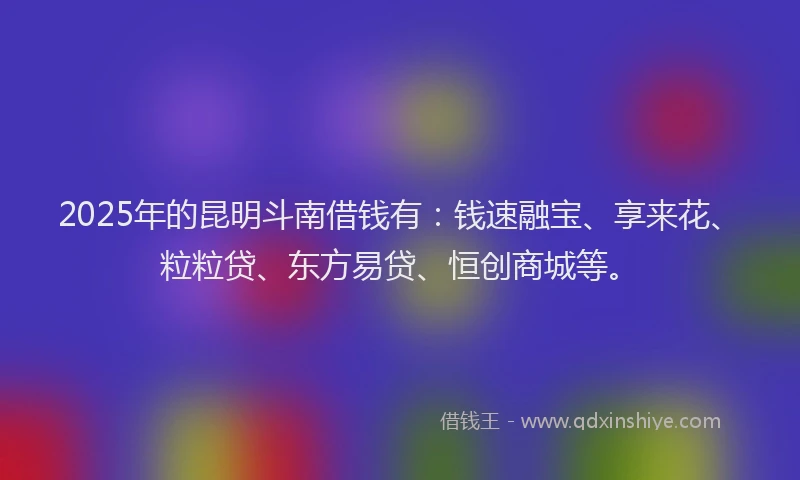 2025年的昆明斗南借钱有：钱速融宝、享来花、粒粒贷、东方易贷、恒创商城等。