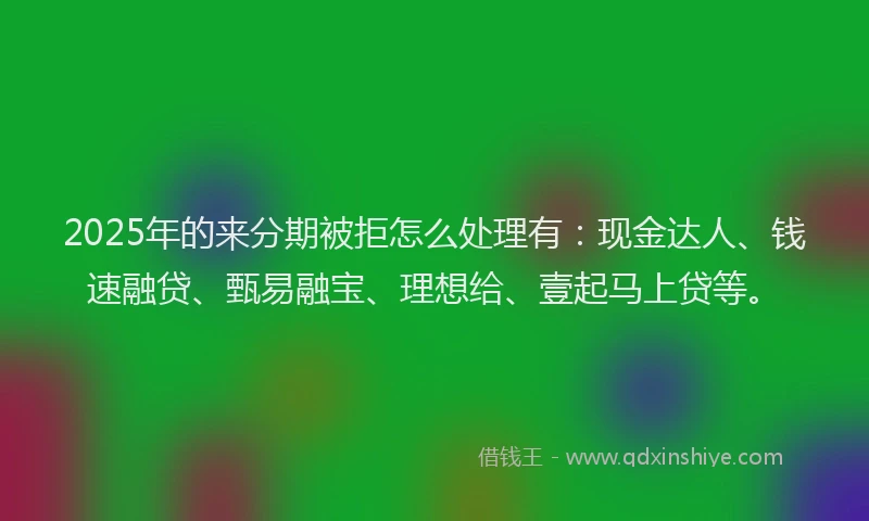 2025年的来分期被拒怎么处理有：现金达人、钱速融贷、甄易融宝、理想给、壹起马上贷等。