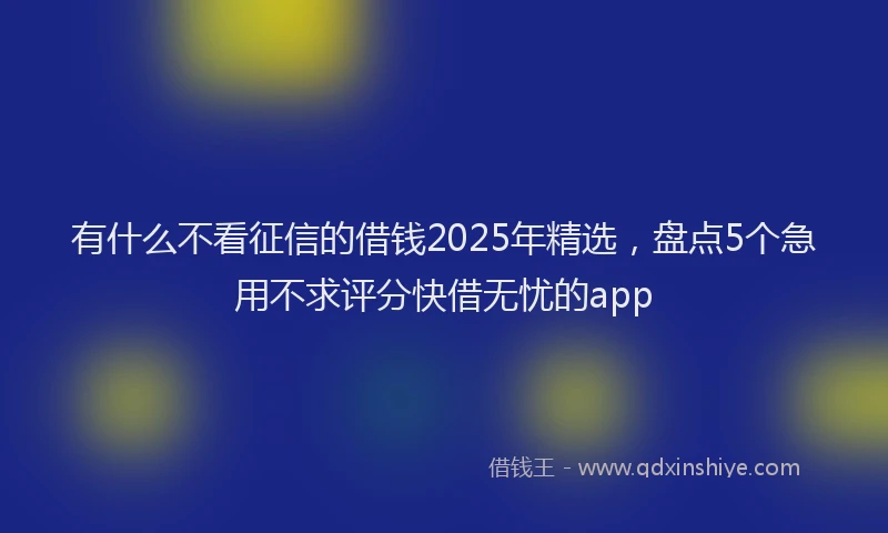 有什么不看征信的借钱2025年精选，盘点5个急用不求评分快借无忧的app