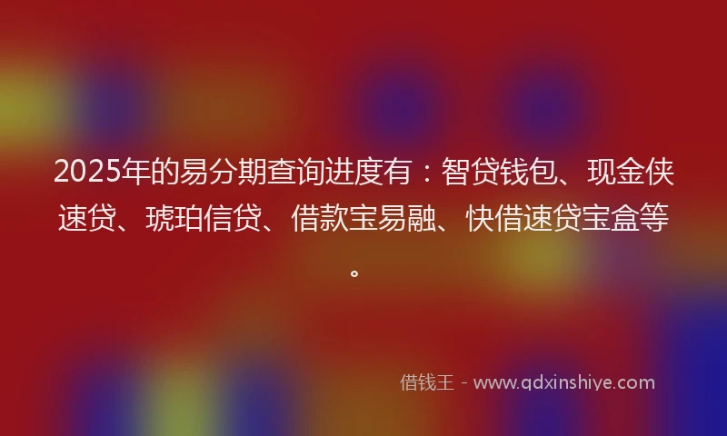 2025年的易分期查询进度有：智贷钱包、现金侠速贷、琥珀信贷、借款宝易融、快借速贷宝盒等。