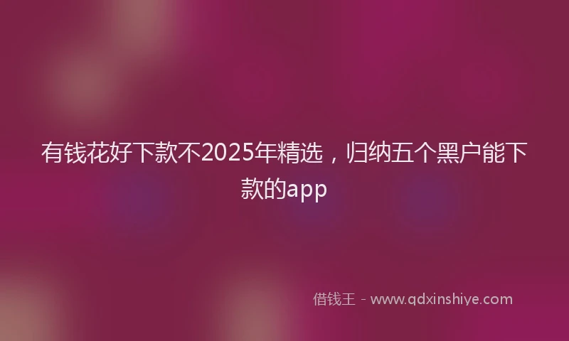 有钱花好下款不2025年精选，归纳五个黑户能下款的app