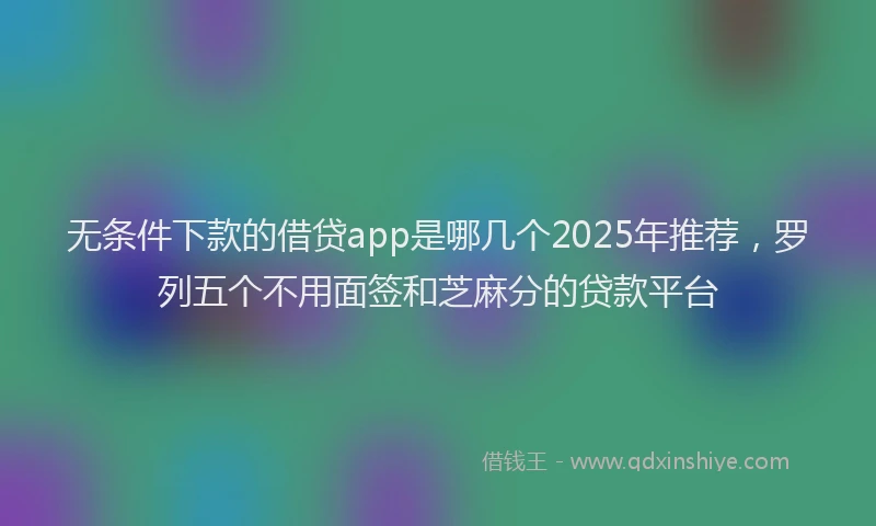 无条件下款的借贷app是哪几个2025年推荐，罗列五个不用面签和芝麻分的贷款平台