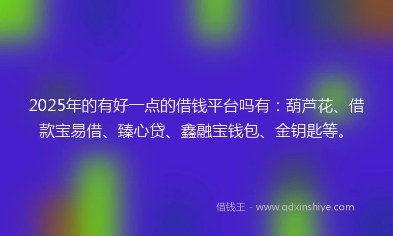 2025年的有好一点的借钱平台吗有：葫芦花、借款宝易借、臻心贷、鑫融宝钱包、金钥匙等。