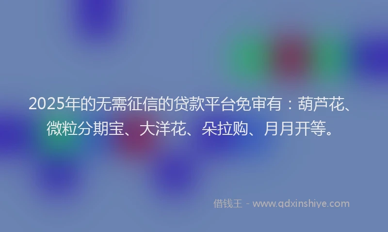 2025年的无需征信的贷款平台免审有：葫芦花、微粒分期宝、大洋花、朵拉购、月月开等。