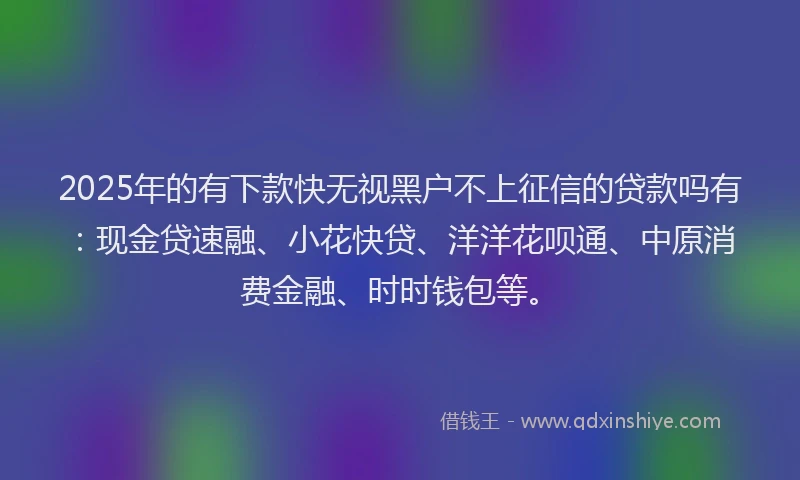 2025年的有下款快无视黑户不上征信的贷款吗有：现金贷速融、小花快贷、洋洋花呗通、中原消费金融、时时钱包等。