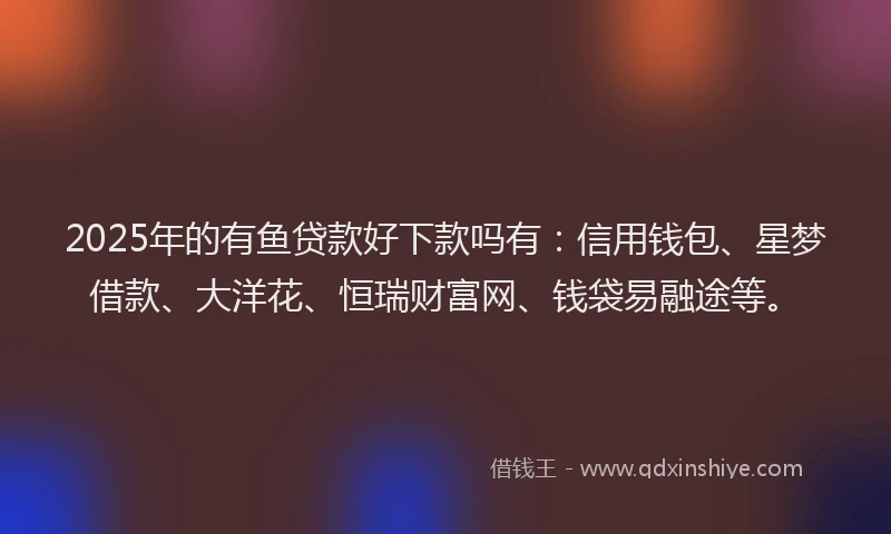 2025年的有鱼贷款好下款吗有：信用钱包、星梦借款、大洋花、恒瑞财富网、钱袋易融途等。