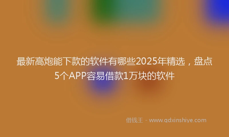 最新高炮能下款的软件有哪些2025年精选，盘点5个APP容易借款1万块的软件