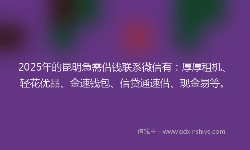 2025年的昆明急需借钱联系微信有：厚厚租机、轻花优品、金速钱包、信贷通速借、现金易等。