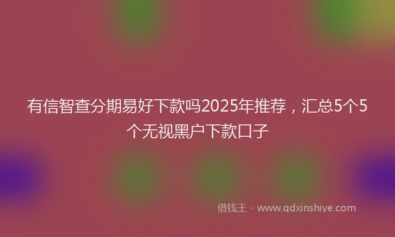有信智查分期易好下款吗2025年推荐，汇总5个5个无视黑户下款口子