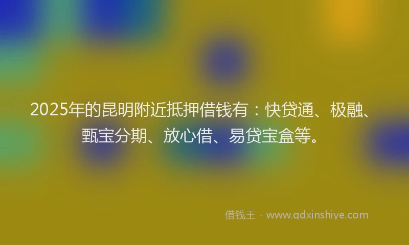 2025年的昆明附近抵押借钱有：快贷通、极融、甄宝分期、放心借、易贷宝盒等。