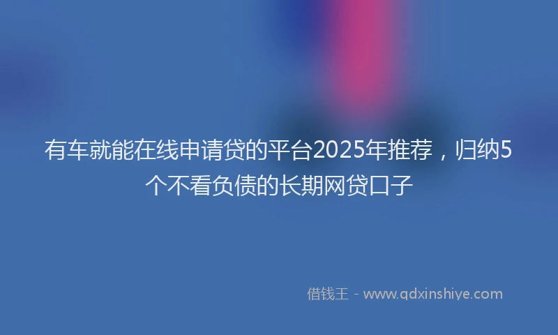 有车就能在线申请贷的平台2025年推荐，归纳5个不看负债的长期网贷口子