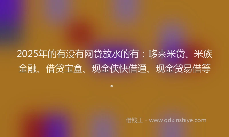 2025年的有没有网贷放水的有：哆来米贷、米族金融、借贷宝盒、现金侠快借通、现金贷易借等。