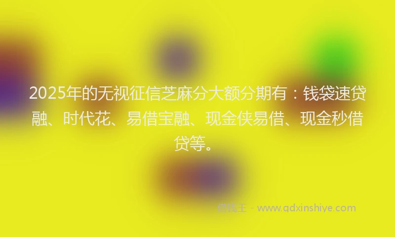 2025年的无视征信芝麻分大额分期有：钱袋速贷融、时代花、易借宝融、现金侠易借、现金秒借贷等。