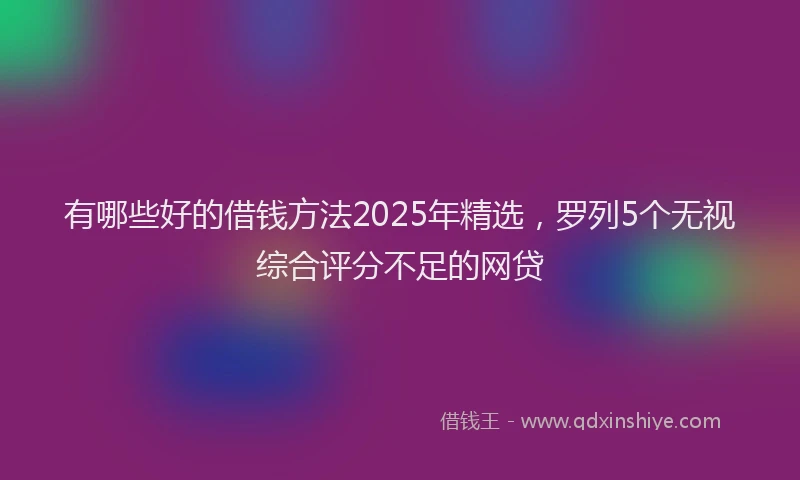 有哪些好的借钱方法2025年精选，罗列5个无视综合评分不足的网贷