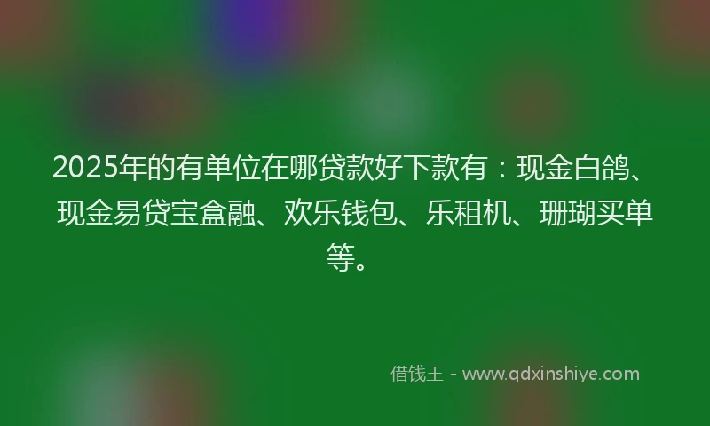 2025年的有单位在哪贷款好下款有：现金白鸽、现金易贷宝盒融、欢乐钱包、乐租机、珊瑚买单等。