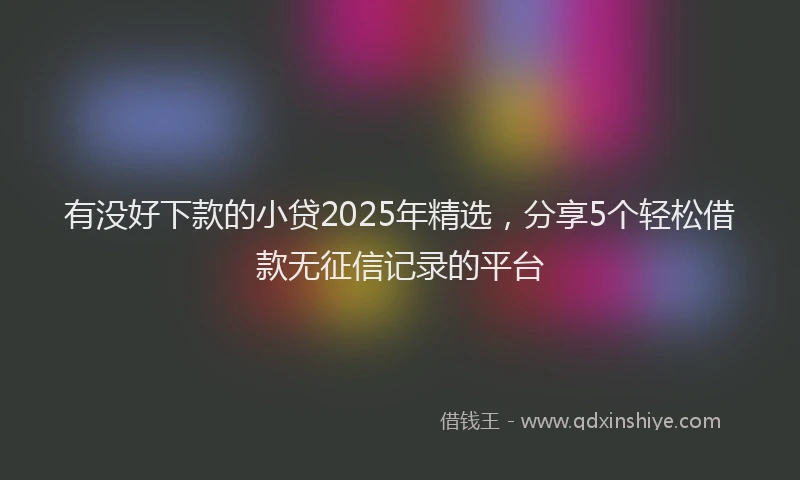 有没好下款的小贷2025年精选，分享5个轻松借款无征信记录的平台