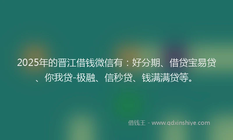 2025年的晋江借钱微信有：好分期、借贷宝易贷、你我贷-极融、信秒贷、钱满满贷等。