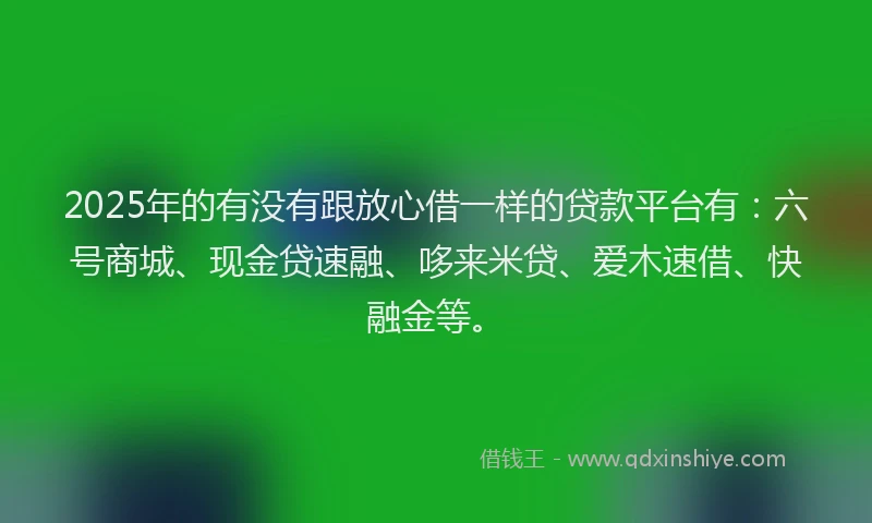 2025年的有没有跟放心借一样的贷款平台有：六号商城、现金贷速融、哆来米贷、爱木速借、快融金等。